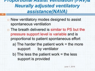 Proportional Assist Ventilation (PAV)&
Neurally adjusted ventilatory
assistance(NAVA)
June 1, 2016
61
 New ventilatory modes designed to assist
spontaneous ventilation
 The breath delivered is similar to PS but the
pressure support level is variable and is
proportional to patient spontaneous effort
a) The harder the patient work = the more
support by ventilator
b) The less the patient work = the less
support is provided
 