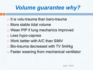 Volume guarantee why?
June 1, 2016
69
 It is volu-trauma than baro-trauma
 More stable tidal volume
 Wean PIP if lung mechanics improved
 Less hypo-capnea
 Work better with A/C than SIMV
 Bio-trauma decreased with TV 5ml/kg
 Faster weaning from mechanical ventilator
 