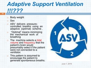 Adaptive Support Ventilation
!!!???
June 1, 2016
75
 Body weight
 Sex
 ASV delivers pressure-
controlled breaths using an
adaptive (optimal) scheme .
 “Optimal” means minimizing
the mechanical work of
breathing
 The machine selects a tidal
volume and frequency that the
patient’s brain would
presumably select if the patient
were not connected to a
ventilator.
 This pattern is assumed to
encourage the patient to
generate spontaneous breaths.
 