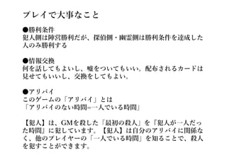 プレイで大事なこと
●勝利条件
犯人側は陣営勝利だが、探偵側・幽霊側は勝利条件を達成した
人のみ勝利する
●情報交換
何を話してもよいし、嘘をついてもいい。配布されるカードは
見せてもいいし、交換をしてもよい。
●アリバイ
このゲームの「アリバイ」とは
「アリバイのない時間=一人でいる時間」
【犯人】は、GMを殺した「最初の殺人」を『犯人が一人だっ
た時間』に犯しています。【犯人】は自分のアリバイに関係な
く、他のプレイヤーの「一人でいる時間」を知ることで、殺人
を犯すことができます。
 