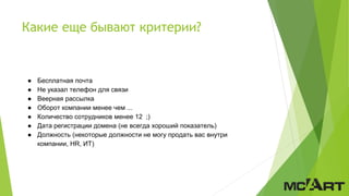 Какие еще бывают критерии?
● Бесплатная почта
● Не указал телефон для связи
● Веерная рассылка
● Оборот компании менее чем ...
● Количество сотрудников менее 12 ;)
● Дата регистрации домена (не всегда хороший показатель)
● Должность (некоторые должности не могу продать вас внутри
компании, HR, ИТ)
 
