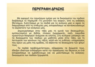 ΠΕΡΙΓΡΑΦΗ ΔΡΑΣΗΣ
Με αφορμή την παγκόσμια ημέρα για τα δικαιώματα του παιδιού
διαβάσαμε το παραμύθι «Το μονοπάτι του σοφού», από τις εκδόσεις
Μεταίχμιο. Συζητήσαμε με τα παιδιά για τις ανάγκες μας κι αφού τις
διαχωρίσαμε από τις επιθυμίες μας, αποφασίσαμε να κατασκευάσουμε
το αερόστατο των αναγκών μας.
Δημιουργήσαμε στην τάξη μας τη γωνιά των δικαιωμάτων,
εμπλουτισμένη με βιβλία, πίνακες ζωγραφικής, παζλ, παιχνίδιαεμπλουτισμένη με βιβλία, πίνακες ζωγραφικής, παζλ, παιχνίδια
ομοιοτήτων-διαφορών ανάμεσα σε εικόνες. Στη συνέχεια μιλήσαμε για
τα δικαιώματα των παιδιών ως μαθητές μέσα στην τάξη, για τη
λειτουργία των κανόνων της τάξης, αλλά και τις ευθύνες- υποχρεώσεις
που έχουν ως μέλη της ομάδας, να σέβονται τα δικαιώματα των φίλων
τους.
Τα παιδιά προβληματίστηκαν, εξέφρασαν τα βιώματά τους,
έδειξαν ιδιαίτερο ενδιαφέρον κατά την προσέγγιση του θέματος κι έτσι
αποφασίσαμε να εμβαθύνουμε και να μελετήσουμε τις ανάγκες-
δικαιώματα των παιδιών ξεχωριστά.
 