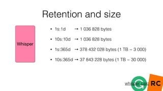Retention and size
• 1s:1d → 1 036 828 bytes
• 10s:10d → 1 036 828 bytes
• 1s:365d → 378 432 028 bytes (1 TB ~ 3 000)
• 10s:365d → 37 843 228 bytes (1 TB ~ 30 000)
whisper calc
 