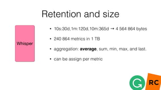 Retention and size
• 10s:30d,1m:120d,10m:365d → 4 564 864 bytes
• 240 864 metrics in 1 TB
• aggregation: average, sum, min, max, and last.
• can be assign per metric
 