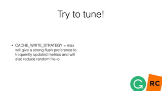 Try to tune!
• CACHE_WRITE_STRATEGY = max
will give a strong ﬂush preference to
frequently updated metrics and will
also reduce random ﬁle-io.
 