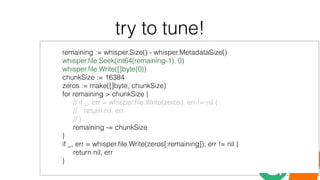 try to tune!
remaining := whisper.Size() - whisper.MetadataSize()
whisper.ﬁle.Seek(int64(remaining-1), 0)
whisper.ﬁle.Write([]byte{0})
chunkSize := 16384
zeros := make([]byte, chunkSize)
for remaining > chunkSize {
// if _, err = whisper.ﬁle.Write(zeros); err != nil {
// return nil, err
// }
remaining -= chunkSize
}
if _, err = whisper.ﬁle.Write(zeros[:remaining]); err != nil {
return nil, err
}
 