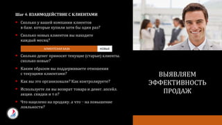 Шаг 4: ВЗАИМОДЕЙСТВИЕ С КЛИЕНТАМИ
 Сколько у вашей компании клиентов
в базе, которые купили хотя бы один раз?
 Сколько новых клиентов вы находите
каждый месяц?
 Сколько денег приносят текущие (старые) клиенты,
сколько новые?
 Каким образом вы поддерживаете отношения
с текущими клиентами?
 Как вы это организовали? Как контролируете?
 Используете ли вы возврат товара и денег, апсейл,
акции, скидки и т.п?
 Что нацелено на продажу, а что – на повышение
лояльности?
ПОЧЕМУ ОНИ НАМ ДОЛЖНЫ
ОТДАВАТЬ
СВОИ ДЕНЬГИ?
ВЫЯВЛЯЕМ
ЭФФЕКТИВНОСТЬ
ПРОДАЖ
КЛИЕНТСКАЯ БАЗА НОВЫЕ
 