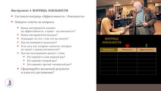 Инструмент 4: МАТРИЦА ЛОЯЛЬНОСТИ
 Составьте матрицу «Эффективность / Лояльность»
 Найдите ответы на вопросы:
 Какие инструменты влияют
на эффективность, а какие – на лояльность?
 Каких инструментов больше?
 Совпадает ли это с тем, что вы хотите?
 Как вы измеряете результат?
 Есть ли у нас «старые» клиенты, которые
не знают о наших активностях?
 Как мы выстраиваем диалог с теми:
 Кто пришёл к нам первый раз?
 Кто пришёл второй раз?
 Кто пришёл третий-четвёртый раз?
 Сформируйте желаемый результат
и план его достижения?
ЭффективностьЛояльность
$
Активности
МАТРИЦА
ЛОЯЛЬНОСТИ
 