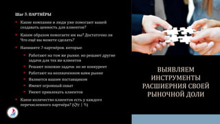 Шаг 5: ПАРТНЁРЫ
 Какие компании и люди уже помогают вашей
создавать ценность для клиентов?
 Каким образом помогаете им вы? Достаточно ли
Что ещё вы можете сделать?
 Напишите 3 партнёров, которые:
 Работают на том же рынке, но решают другие
задачи для тех же клиентов
 Решают похожие задачи, но не конкурент
 Работают на неохваченном вами рынке
 Являются вашим поставщиком
 Имеют огромный охват
 Умеют привлекать клиентов
 Какое количество клиентов есть у каждого
перечисленного партнёра? (Qty | %)
ВЫЯВЛЯЕМ
ИНСТРУМЕНТЫ
РАСШИЕРНИЯ СВОЕЙ
РЫНОЧНОЙ ДОЛИ
 