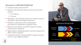 Инструмент 6: ЦЕПОЧКИ ПРОЦЕССОВ
 Создайте карту процессов ОП
 Опишите две цепочки процессов (как они должны
идеале):
 От события
 От цели
 Проверьте, где компания чаще всего теряет деньги и
контракты, проанализируйте причины
 Обсудите с руководителем и продавцами,
как повысить конверсию на каждом этапе
 Введите для каждого этапа KPI, опишите методы
достижения и контроля
 Зафиксируйте сформированные цепочки процессов в
CRM и «Книге продаж»
 Совершенствуйте и контролируйте каждую цепочку,
они не станут эффективными
Входящий
звонок
Контракт
План
продаж
ЦЕПОЧКИ ПРОЦЕССОВ
– ключевые этапы
План
продаж
выполнен
Что делать
Как делать
Какая цель
 