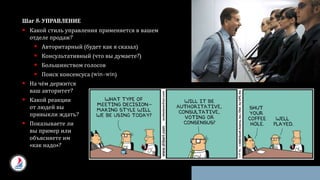 Шаг 8: УПРАВЛЕНИЕ
 Какой стиль управления применяется в вашем
отделе продаж?
 Авторитарный (будет как я сказал)
 Консультативный (что вы думаете?)
 Большинством голосов
 Поиск консенсуса (win-win)
 На чём держится
ваш авторитет?
 Какой реакции
от людей вы
привыкли ждать?
 Показываете ли
вы пример или
объясняете им
«как надо»?
 