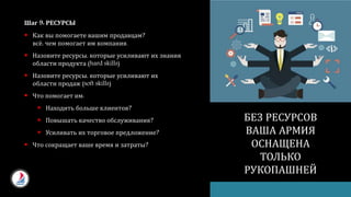 Шаг 9: РЕСУРСЫ
 Как вы помогаете вашим продавцам?
всё, чем помогает им компания.
 Назовите ресурсы, которые усиливают их знания
области продукта (hard skills)
 Назовите ресурсы, которые усиливают их
области продаж (soft skills)
 Что помогает им:
 Находить больше клиентов?
 Повышать качество обслуживания?
 Усиливать их торговое предложение?
 Что сокращает ваше время и затраты?
БЕЗ РЕСУРСОВ
ВАША АРМИЯ
ОСНАЩЕНА
ТОЛЬКО
РУКОПАШНЕЙ
 