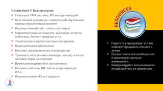 Инструмент 9: База ресурсов
 Учётная и CRM системы, ИТ инструментарий
 База знаний продавцов / внутренний обучающий
портал, мультимедиа контент
 Корпоративный сайт, сайты партнёров
 Маркетинговые активности, выставки, встречи,
семинары, бизнес-завтраки и т.д.
 Технические и маркетинговые материалы
 Корпоративная библиотека
 Коучинг, наставничество и менторство
 Тренинги, внутренние семинары, мастер-классы,
деловые игры, консалтинг
 Время руководителей и наставников
 Готовые шаблоны КП, писем и презентаций,
и т.д.
 Корпоративная «Книга продаж»
1. Спросите у продавцов, что им
поможет продавать больше и
лучше.
2. Предоставьте всё необходимое
и некоторую часть из
возможного.
3. Контролируйте использование,
отказывайтесь от ненужного
 