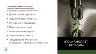 «ПОКА РАБОТАЕТ –
НЕТРОЖЬ»
7 ключевых элементов, которые
в наибольшей степени ослабляют
построение долгосрочных отношений:
 Долгосрочная стратегия
 Продажи новым клиентам
 Отношение к продавцам
 Маркетинг и реклама
 Управление и контроль
 Финансовая политика
 Поддержание отношений
с текущими и прошлыми клиентами
 