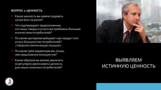 ВЫЯВЛЯЕМ
ИСТИННУЮ ЦЕННОСТЬ
ВОПРОС 1: ЦЕННОСТЬ
 Какую ценность мы умеем создавать
лучше всех на рынке?
 Что подтверждает предположение,
что нашы товары и услуги востребованы большим
количеством потребителей?
 По каким критерием выбирают наш продукт или
услугу большинство потребителей?
/ займите скептическую позицию /
 По каким трём параметрам мы лучше,
чем предложения конкурентов?
 Каким образом мы можем увеличить
(и регулярно увеличивать) ценность
для наших конечных потребителей?
 