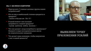 Шаг 2: ЦЕЛЕВАЯ АУДИТОРИЯ
 Перечислите 3 главные целевые группы наших
потребителей?
 Кто из них в наибольшей степени нуждается в
продукте?
/ можно в баллах от 1 до 10 /
 В какой момент они осознают
потребность в вашем продукте?
/ нужду, проблему, задачу, желание /
 Что они делают, когда потребность проявилась?
Опишите в виде последовательных шагов
их покупательское поведение.
 Что делает наша компания, чтобы покупатели
о нас и нашей ценности?
ВЫЯВЛЯЕМ ТОЧКУ
ПРИЛОЖЕНИЯ УСИЛИЙ
 
