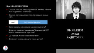 Шаг 3: КАНАЛЫ ПРОДАЖ
 Сколько каналов продаж (кроме ОП и сайта) сегодня
использует ваша компания?
 Сколько потенциальная ёмкость каждого канала
$ | %)
 Какие каналы используют ваши конкуренты?
 Кто у вас занимается каналами? Каков его/её KPI?
Отчего зависит его/её зарплата?
 Где ещё есть много наших клиентов?
 Кто может помочь нам дать к ним доступ?
ПОЧЕМУ ОНИ НАМ ДОЛЖНЫ
ОТДАВАТЬ
СВОИ ДЕНЬГИ?
ВЫЯВЛЯЕМ
ОХВАТ
АУДИТОРИИ
ПОТЕНЦИАЛ КАНАЛАФАКТ
 