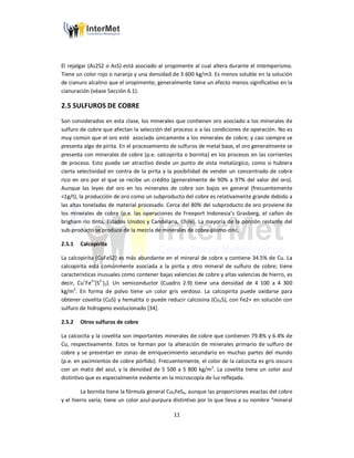 11
El rejalgar (As2S2 o AsS) está asociado al oropimente al cual altera durante el intemperismo.
Tiene un color rojo o naranja y una densidad de 3 600 kg/m3. Es menos soluble en la solución
de cianuro alcalino que el oropimente; generalmente tiene un efecto menos significativo en la
cianuración (véase Sección 6.1).
2.5 SULFUROS DE COBRE
Son considerados en esta clase, los minerales que contienen oro asociado a los minerales de
sulfuro de cobre que afectan la selección del proceso o a las condiciones de operación. No es
muy común que el oro esté asociado únicamente a los minerales de cobre; y casi siempre se
presenta algo de pirita. En el procesamiento de sulfuros de metal base, el oro generalmente se
presenta con minerales de cobre (p.e. calcopirita o bornita) en los procesos en las corrientes
de proceso. Esto puede ser atractivo desde un punto de vista metalúrgico, como si hubiera
cierta selectividad en contra de la pirita y la posibilidad de vender un concentrado de cobre
rico en oro por el que se recibe un crédito (generalmente de 90% a 97% del valor del oro).
Aunque las leyes del oro en los minerales de cobre son bajos en general (frecuentemente
<1g/t), la producción de oro como un subproducto del cobre es relativamente grande debido a
las altas toneladas de material procesado. Cerca del 80% del subproducto de oro proviene de
los minerales de cobre (p.e. las operaciones de Freeport Indonesia’s Grasberg, el cañon de
brigham rio tinta, Estados Unidos y Candelaria, Chile). La mayoría de la porción restante del
sub-producto se produce de la mezcla de minerales de cobre-plomo-zinc.
2.5.1 Calcopirita
La calcopirita (CuFeS2) es más abundante en el mineral de cobre y contiene 34.5% de Cu. La
calcopirita está comúnmente asociada a la pirita y otro mineral de sulfuro de cobre; tiene
características inusuales como contener bajas valencias de cobre y altas valencias de hierro, es
decir, Cu+
Fe3+
(S2-
)2). Un semiconductor (Cuadro 2.9) tiene una densidad de 4 100 a 4 300
kg/m3
. En forma de polvo tiene un color gris verdoso. La calcopirita puede oxidarse para
obtener covelita (CuS) y hematita o puede reducir calcosina (Cu2S), con Fe2+ en solución con
sulfuro de hidrogeno evolucionado [34].
2.5.2 Otros sulfuros de cobre
La calcocita y la covelita son importantes minerales de cobre que contienen 79.8% y 6.4% de
Cu, respectivamente. Estos se forman por la alteración de minerales primario de sulfuro de
cobre y se presentan en zonas de enriquecimiento secundario en muchas partes del mundo
(p.e. en yacimientos de cobre pórfido). Frecuentemente, el color de la calcocita es gris oscuro
con un matiz del azul, y la densidad de 5 500 a 5 800 kg/m3
. La covelita tiene un color azul
distintivo que es especialmente evidente en la microscopía de luz reflejada.
La bornita tiene la fórmula general Cu5FeS4, aunque las proporciones exactas del cobre
y el hierro varía; tiene un color azul-purpura distintivo por lo que lleva a su nombre “mineral
 