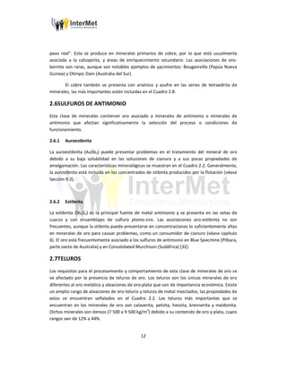 12
pavo real”. Esta se produce en minerales primarios de cobre, por lo que está usualmente
asociada a la calcopirita, y áreas de enriquecimiento secundario. Las asociaciones de oro-
bornita son raras, aunque son notables ejemplos de yacimientos: Bougainville (Papúa Nueva
Guinea) y Olimpic Dam (Australia del Sur).
El cobre también se presenta con arsénico y azufre en las series de tetraedrita de
minerales, las más importantes están incluidas en el Cuadro 2.8.
2.6SULFUROS DE ANTIMONIO
Esta clase de minerales contienen oro asociado a minerales de antimonio o minerales de
antimonio que afectan significativamente la selección del proceso o condiciones de
funcionamiento.
2.6.1 Auroestbnita
La auroestibnita (AuSb3) puede presentar problemas en el tratamiento del mineral de oro
debido a su baja solubilidad en las soluciones de cianuro y a sus pocas propiedades de
amalgamación. Las características mineralógicas se muestran en el Cuadro 2.2. Generalmente,
la aurostbnita está incluida en los concentrados de stibnita producidos por la flotación (véase
Sección 9.2).
2.6.2 Estibnita
La estibnita (Sb2S3) es la principal fuente de metal antimonio y se presenta en las vetas de
cuarzo y con ensamblajes de sulfuro plomo-zinc. Las asociaciones oro-estibnita no son
frecuentes, aunque la stibnita puede presentarse en concentraciones lo suficientemente altas
en minerales de oro para causar problemas, como un consumidor de cianuro (véase capítulo
6). El oro está frecuentemente asociado a los sulfuros de antimonio en Blue Specmine (Pilbara,
parte oeste de Australia) y en Consolidated Murchison (Sudáfrica) [32].
2.7TELUROS
Los requisitos para el procesamiento y comportamiento de esta clase de minerales de oro se
ve afectado por la presencia de teluros de oro. Los teluros son los únicos minerales de oro
diferentes al oro metálico y aleaciones de oro-plata que son de importancia económica. Existe
un amplio rango de aleaciones de oro-telurio y teluros de metal mezclados; las propiedades de
estos se encuentran señalados en el Cuadro 2.2. Los teluros más importantes que se
encuentran en los minerales de oro son calaverita, petzita, hessita, krennerita y maldonita.
Dichos minerales son densos (7 500 a 9 500 kg/m3
) debido a su contenido de oro y plata, cuyos
rangos van de 12% a 44%.
 