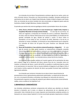 13
Los minerales de oro-teluro frecuentemente contienen algo de oro nativo, junto con
otros minerales teluros, frecuentes con intercrecimientos complejos. Ejemplos excelentes de
yacimientos de oro teluro son Cripple Creek (Colorado, Estados Unidos) y Emperor and Tavatu
(Fiji). Los minerales de oro-teluro también han sido encontrados en Kalgoorlie (parte oeste de
Australia) y Golden Sunlight (Montana, Estados Unidos) [35].
Se pensaba que existían dos entornos geológicos donde se presentaban teluros de oro-plata:
1. Vetas, fisuras y Brechas verticales en rocas terciarias (p.e. Cripple Creek, Emperor y
Carpathian Mountain en Europa central oriental). En este tipo de ocurrencia, las
vetas son vugulares y compuestas de minerales de cuarzo y carbonato. Adyacentes a
las vetas, están las intensas alteraciones de las rocas pared debido a la introducción de
grandes cantidades de agua, dióxido de carbono y azufre. El teluro nativo es
abundante y el oro nativo es raro. Los teluros de metal, diferentes a los de oro, se
presentan en menos cantidades. La krennerita es más predominante que la calaverita.
Los minerales de teluro son de grano fino pero muestran una adecuada forma
cristalina.
2. Rocas del Precámbrico o lava volcánica metamorfoseada (p.e. Kalgoorlie). En este
tipo de mineral, las rocas pared muestran un metamorfismo retrógrado, causando
rocas de bajo grado de metamorfismo, junto con una intensa deformación estructural.
El teluro nativo es raro, el oro nativo es abundante y los teluros de mercurio, cobre y
bismuto generalmente se presentan. La forma estable del AuTe2 es claramente la
calaverita, no la krennerita; los minerales teluros carecen de forma cristalina.
Los minerales teluro pueden oxidarse en la parte superior de los yacimientos de vetas
para producir, luego de la disolución del teluro, granos finos de oro, conocidos como oro
mostaza. La disolución del teluro, a partir del AuTeS2, es posible en condiciones bajo las cuales
el oro permanezca sin reaccionar. Esto se resume mediante el diagrama Eh-pH (Figura 2.14), el
cual muestra muchas especies de solución de teluro que pueden formarse bajo condiciones
ligeramente oxidantes.
Los minerales que contienen minerales de oro-teluro tienen requerimientos de
procesamiento únicos y generalmente pobremente optimizados. La mayoría de los teluros de
oro, con o sin presencia de plata, se disuelven muy despacio en soluciones de cianuro y
frecuentemente requieren una etapa de oxidación para obtener extracciones comercialmente
viables, como se señala en los Capítulos 5 y 6.
2.8MINERALES CARBONÁCEOS
Los minerales carbonáceos contienen componentes del carbono que adsorben oro disuelto
durante la lixiviación, por lo tanto, se reducen las extracciones de oro obtenidas por la
cianuración. Estos minerales de oro a veces requieren pre-tratamientos oxidantes previos a la
lixiviación con cianuro (véase Capítulo 5). Se han encontrado ejemplos importantes en Ashanti
 