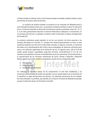 14
y Prestea (ambos en Ghana), Carlín y Jerrit Canyon (ambos en Nevada, Estados Unidos) y varios
yacimientos de la parte oeste de Australia.
La sustancia de carbono también se presenta en los minerales de Witwatersrand (a
veces llamado thucolita) aunque solo una pequeña cantidad contribuye a reducir la extracción
de oro. El término thucolita se deriva del los elementos químicos presentes, estos son: Th, U,
C, H, O (-lita); generalmente describe el material hidrocarburo radioactivo. Curiosamente, en
un principio este término se aplicaba al material similar encontrado en diques de pegmantita
de Canadá [37].
La sustancia carbonácea puede adsorber el oro de una solución, de forma parecida a los
procesos discutidos en la Sección 7.1. Aunque este material generalmente no tiene un área
superficial específica tan alta como el del carbón activado, en algunos minerales, el contenido
de carbón es lo suficientemente alto (>5%) y tiene propiedades de adsorción suficientes para
causar una reducción significativa en la extracción de oro. En algunos casos, sólo el 0.1% del
carbón puede producir propiedades preg-robo (remover irreversiblemnte el oro de una
solución) y pre-préstamo (remover reversiblemente el oro de soluciones). El fraccionamiento y
la caracterización de los minerales carbonáceos de Carlin, Prestea y Natalinks y Bakyrchik
(Rusia) sugieren que dichas materias carbonáceas constan de tres componentes [38]:
• Hidrocarburo
• Ácidos húmicos
• Carbón activado elemental
Sin embargo, la naturaleza exacta de los componentes no está bien establecida, y las
variaciones en la actividad del carbón son grandes, como se puede esperar de un fenómeno de
la superficie, en lugar del fenómeno de solución. Las reducidas extracciones de oro también
han sido atribuidas a la pirofilita, que adsorbe oro y lutita en minerales de Witwatersrand [39],
aunque la adsorción parece ser fácilmente reversible.
 
