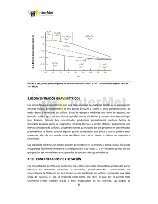 15
FIGURA 2.14 Eh parcial versus diagrama pH para un sistema Au-Te-H2O a 25ºC. La actividad de especies Te es de
10-4 M [36]
2.9CONCENTRADOS GRAVIMÉTRICOS
Los concentrados gravimétricos son una clase especial de material debido a su composición
mineral inusual, principalmente el oro grueso (>50µm y <2cm) y altas concentraciones de
oxido denso y minerales de sulfuro. Estos se recupera mediante una serie de equipos, por
ejemplo: sluices, jigs, concentradores espirales, mesas vibratorias y concentradoras centrífugas
(p.e. Knelson, Falcon). Los concentrados producidos generalmente contiene óxidos de
minerales pesados como la magnetita, ilmenita (FeTio3) y zircón (ZrSiO4), psiblemente con
menos cantidades de sulfuros, usualmente pirita. La mayoría del oro presente en concentrados
gravimétricos se libera, aunque algunos granos compuestos con pirita o cuarzo pueden estar
presentes; algo de oro puede estar recubierto con calcio, hierro, y óxidos de magnesio y
carbonatos.
Los granos de oro finos sin liberar pueden presentarse en la ilmenita y rutilo, lo cual no puede
recuperarse fácilmente mediante la amalgamación. Las Placas 1, 3 y 4 muestra granos de oro
que podrían ser normalmente recuperados en concentrados gravimétricos.
2.10 CONCENTRADOS DE FLOTACIÓN
Los concentrados de flotación contienen oro y otros minerales hidrofóbicos producidos por la
flotación de minerales primarios o materiales preconcentrados. Comúnmente, los
concentrados de flotación del oro tienen un alto contenido de sulfuro y presentan una clase
única de material. El oro se presenta tanto como oro libre, el cual por lo general flota
fácilmente (véase Sección 9.2.2) o está encapsulado en los sulfuros. Las pulpas de
 