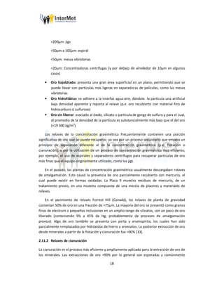 18
<200µm: jigs
<50µm a 100µm: espiral
<50µm: mesas vibratorias
<20µm: Concentradoras centrífugas (y por debajo de alrededor de 10µm en algunos
casos)
• Oro hojaldrado: presenta una gran área superficial en un plano, permitiendo que se
pueda llevar con partículas más ligeras en separadoras de películas, como las mesas
vibratorias
• Oro hidrofóbico: se adhiere a la interfaz agua-aire, dándole la partícula una artificial
baja densidad aparente y reporta al relave (p.e. oro recubierto con material fino de
hidrocarburo o sulfuroso)
• Oro sin liberar: asociado al óxido, silicato o partícula de ganga de sulfuro y para el cual,
el promedio de la densidad de la partícula es substancialmente más bajo que el del oro
(<19 300 kg/m3
)
Los relaves de la concentración gravimétrica frecuentemente contienen una porción
significativa de oro que se puede recuperar, ya sea por un proceso secundario que emplea un
principio de separación diferente al de la concentración gravimétrica (p.e. flotación o
cianuración), o por la utilización de un proceso de concentración gravimétrica más eficiente;
por ejemplo, el uso de espirales y separadores centrífugos para recuperar partículas de oro
más finas que el equipo originalmente utilizado, como los jigs.
En el pasado, las plantas de concentración gravimétrica usualmente descargaban relaves
de amalgamación. Esto causó la presencia de oro parcialmente recubierto con mercurio, el
cual puede existir en formas oxidadas. La Placa 9 muestra residuos de mercurio, de un
tratamiento previo, en una muestra compuesta de una mezcla de placeres y materiales de
relaves.
En el yacimiento de relaves Forrest Hill (Canadá), los relaves de planta de gravedad
contenían 50% de oro en una fracción de <75µm. La mayoría del oro se presentó como granos
finos de electrum o pequeñas inclusiones en un amplio rango de silicatos, con un poco de oro
liberado (conteniendo 5% a 45% de Hg, probablemente de procesos de amalgamación
previos). Algo de oro también se presenta con pirita y arsenopirita, los cuales han sido
parcialmente remplazados por hidróxidos de hierro y arsenatos. La posterior extracción de oro
desde minerales a partir de la flotación y cianuración fue >90% [33].
2.11.2 Relaves de cianuración
La cianuración es el proceso más eficiente y ampliamente aplicado para la extracción de oro de
los minerales. Las extracciones de oro >90% por lo general son esperadas y comúnmente
 
