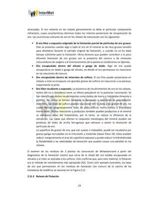 19
alcanzadas. El oro restante en los relaves generalmente se debe al particular componente
refractario, cuyas características dominan todos los intentos posteriores de recuperación de
oro. Las ocurrencias comunes de oro en los relaves de cianuración son los siguientes:
• El oro libre o expuesto originado de la lixiviación parcial de partículas de oro grueso.
Este se presenta cuando algo o todo el oro en el mineral es de muy grueso tamaño
para disolverse durante el periodo original de lixiviación, o cuando no se ha dado
tiempo suficiente para la lixiviación. Otros factores que pueden contribuir a la poco
eficiente lixiviación de oro grueso son la presencia del cianuro o de minerales
consumidores de oxigeno y el funcionamiento de la planta en condiciones no óptimas.
• Oro encapsulado dentro del silicato o ganga de óxido. Algo de oro puede
encapsularse en óxido o ganga de silicato, en donde el oro permanece sin reaccionar
en las soluciones de cianuro.
• Oro encapsulado dentro de minerales de sulfuro. El oro fino puede presentarse en
relaves si este se encapsula con grandes granos de sulfuro sin reaccionar y no porosos,
mayormente la pirita.
• Oro libre recubierto o expuesto. La existencia de recubrimientos de oro en los relaves,
lechos del rio o botaderos tiene un efecto perjudicial en la posterior cianuración. Se
han identificado dichos recubrimientos como óxidos de hierro o hidróxidos (limonita o
goetita), los cuales se forman mediante la disolución o reacciones de precipitación.
Asimismo, los iones de sulfuro pueden reaccionar con la plata y los granos de oro, los
cuales forman progresivamente fases de plata-sulfuro, hierro-sulfuro e (hidratado)
hierro-óxido. Dichas reacciones y productos también pueden producirse si el mineral
se almacena antes del tratamiento, por lo tanto, se reduce la eficiencia de la
extracción. Las capas que afectan la respuesta metalúrgica del mineral pueden ser
producto de lodos de arcilla ferruginosa que retrasan o evitan la disolución de
partículas de oro.
La superficie de granos de oro, que son suaves o maleables, puede ser recubierta por
granos ganga incrustados en la trituración y molienda (véase Placa 10). Estos pueden
reducir marginalmente el área de superficie expuesta y puede reducir la hidrofobicidad
(y flotabilidad) o las velocidades de lixiviación que pueden causar una pérdida en los
relaves.
El examen de los residuos de 3 plantas de cianuración de Witwatersrand a partir del
diagnostico de la lixiviación mostró que cerca de la mitad del oro estaba encapsulado en
silicatos y el resto se asociaba a los sulfuros. Esto confirma que, para este material, la flotación
era el método de retratamiento más apropiado [42]. Como otro ejemplo ilustrativo, los tipos
de oro que permanecen en los residuos de lixiviación con cianuro de la calcina de los
tostadores de Sudáfrica se resumen en la Figura 2.15.
2.11.3 Relaves de Flotación
 