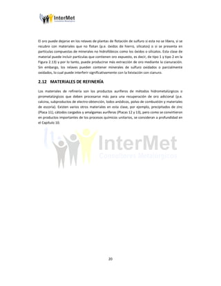 20
El oro puede dejarse en los relaves de plantas de flotación de sulfuro si esta no se libera, si se
recubre con materiales que no flotan (p.e. óxidos de hierro, silicatos) o si se presenta en
partículas compuestas de minerales no hidrofóbicos como los óxidos o silicatos. Esta clase de
material puede incluir partículas que contienen oro expuesto, es decir, de tipo 1 y tipo 2 en la
Figura 2.13) y por lo tanto, puede producirse más extracción de oro mediante la cianuración.
Sin embargo, los relaves pueden contener minerales de sulfuro oxidados o parcialmente
oxidados, lo cual puede interferir significativamente con la lixiviación con cianuro.
2.12 MATERIALES DE REFINERÍA
Los materiales de refinería son los productos auríferos de métodos hidrometalúrgicos o
pirometalúrgicos que deben procesarse más para una recuperación de oro adicional (p.e.
calcina, subproductos de electro-obtención, lodos anódicos, polvo de combustión y materiales
de escoria). Existen varios otros materiales en esta clase, por ejemplo, precipitados de zinc
(Placa 11), cátodos cargados y amalgamas auríferas (Placas 12 y 13), pero como se convirtieron
en productos importantes de los procesos químicos unitarios, se consideran a profundidad en
el Capítulo 10.
 