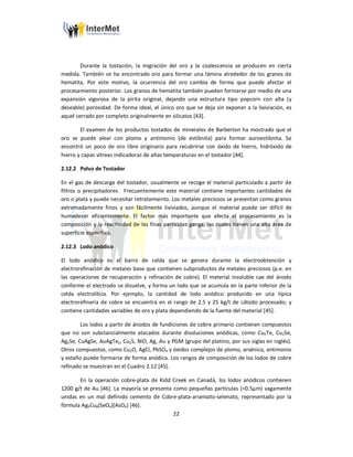 22
Durante la tostación, la migración del oro y la coalescencia se producen en cierta
medida. También se ha encontrado oro para formar una lámina alrededor de los granos de
hematita. Por este motivo, la ocurrencia del oro cambia de forma que puede afectar el
procesamiento posterior. Los granos de hematita también pueden formarse por medio de una
expansión vigorosa de la pirita original, dejando una estructura tipo popcorn con alta (y
deseable) porosidad. De forma ideal, el único oro que se deja sin exponer a la lixiviación, es
aquel cerrado por completo originalmente en silicatos [43].
El examen de los productos tostados de minerales de Barberton ha mostrado que el
oro se puede alear con plomo y antimonio (de estibnita) para formar auroestibnita. Se
encontró un poco de oro libre originario para recubrirse con óxido de hierro, hidróxido de
hierro y capas vítreas indicadoras de altas temperaturas en el tostador [44].
2.12.2 Polvo de Tostador
En el gas de descarga del tostador, usualmente se recoge el material particulado a partir de
filtros o precipitadores. Frecuentemente este material contiene importantes cantidades de
oro o plata y puede necesitar retratamiento. Los metales preciosos se presentan como granos
extremadamente finos y son fácilmente lixiviados, aunque el material puede ser difícil de
humedecer eficientemente. El factor más importante que afecta el procesamiento es la
composición y la reactividad de las finas partículas ganga, las cuales tienen una alta área de
superficie especifica.
2.12.3 Lodo anódico
El lodo anódico es el barro de celda que se genera durante la electroobtención y
electrorefinación de metales base que contienen subproductos de metales preciosos (p.e. en
las operaciones de recuperación y refinación de cobre). El material insoluble cae del ánodo
conforme el electrodo se disuelve, y forma un lodo que se acumula en la parte inferior de la
celda electrolítica. Por ejemplo, la cantidad de lodo anódico producido en una típica
electrorefinería de cobre se encuentra en el rango de 2.5 y 25 kg/t de cátodo procesado; y
contiene cantidades variables de oro y plata dependiendo de la fuente del material [45].
Los lodos a partir de ánodos de fundiciones de cobre primario contienen compuestos
que no son substancialmente atacados durante disoluciones anódicas, como Cu2Te, Cu2Se,
Ag2Se, CuAgSe, AuAgTex, Cu2S, NiO, Ag, Au y PGM (grupo del platino, por sus siglas en inglés).
Otros compuestos, como Cu2O, AgCl, PbSO4 y óxidos complejos de plomo, arsénico, antimonio
y estaño puede formarse de forma anódica. Los rangos de composición de los lodos de cobre
refinado se muestran en el Cuadro 2.12 [45].
En la operación cobre-plata de Kidd Creek en Canadá, los lodos anódicos contienen
1200 g/t de Au [46]. La mayoría se presenta como pequeñas partículas (<0.5µm) vagamente
unidas en un mal definido cemento de Cobre-plata-arseniato-selenato, representado por la
fórmula Ag3Cu8(SeO4)(AsO4) [46].
 