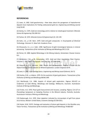 24
REFERENCIAS
[1] Lewis, A, 1982. Gold geochemistry – New ideas about the paragenesis of hydrothermal
deposits have implications for finding undiscovered gold ore. Engineering and Mining Journal
(July):56-60
[2] Henley, K.J. 1975. Gold ore mineralogy and its relation to metallurgical treatment. Minerals
Science & Engineering 7(4):289-312
[3] Tarkian, M. 1974. Minerals Science & Engineering 6 (2): 101-105
[4] Cohn, J.G., y E.W. Stern. 1979. Gold and gold compounds. In Encyclopedia of Chemical
Technology. Volumen 11. New York: Academic Press.
[5] Chryssoulis, S.L. y L.J. Cabri. 1990. Significance of gold mineralogical balances in mineral
processing. Transactions of the Institution of Mining and Metallurgy 99:C1-C10
[6] Petruk, W. 2000. Applied Mineralogy in the Mining Industry. Amsterdam: Elsevier Science
B.V.
[7] McQuiston, F.W., y RS. Schoemaker. 1975. Gold and Silver Cyanidation Plant Practice.
Volumen 1. SME-AIME. Monograph. Salt Lake City, UT: SME-AIME
[8] Edwards, R., y K. Atkinson. 1986. Placers and palaeo-placers. Páginas 175-214 en Ore
Deposit Geology and Its Influene on Mineral Exploration. London:Chapman & Hll.
[9] Lewis, A. 1982. Gold Geology basics. Engineering and Mining Joural (Febrero): 66-72.
[10] Henley, R.W., y J.Adams. 1979. On the evolution of giant gold placers. Transactions of the
Institution of Mining and Metallurgy 88:B41-B49.
[11] MacDonald, E.H. 1984. Aspects of alluvial gold exploration. Páginas 459-472 en
Conference of Gold Mining, Metallurgy and Geology. Melbourne, Australia: Australasian
Institute of Mining and Metallurgy.
[12] Fricker, A.G. 1976. Placer gold-measurement and recovery, sampling. Páginas 115-127 en
Proceedings Symposium on Sampling Practices in the Mineral Industry. Parkville, Australia:
Australasian Institute of Mining and Metallurgy.
[13] Desborough, G.A. 1970. Silver depletion indicated by microanalysis of golf from placer
occurrences, Western United States, Economic Geology 65:304-3011.
[14] Hester, B.W: 21973. Geology and evaluation of placer gold deposits in the Klondike area,
Yukon Territory. Transactions of the Institution of Mining and Metallurgy 79:B60-B67
 