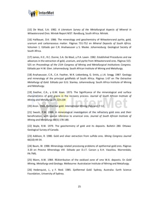 25
[15] De Waal, S.A: 1982. A Literature Survey of the Metallurgical Aspects of Mineral in
Witwatersrand Ores. Mintek Report M37. Randburg, South Africa: Mintek.
[16] Hallbauer, D.K: 1986. The mineralogy and geochemistry of Witwatersrand pyrite, gold,
uranium and carbonaceous matter. Páginas 731-752 en Mineral Deposits of South Africa.
Volumen 1. Editado por C.R: Anahaeusser y S. Maske. Johannesburg: Geological Society of
South Africa.
[17] James, H.E:, R.C. Dunne, S.A. De Waal, y P.A. Laxen. 1982. Established Procedures and ew
advances in the extraction of gold, uranium, and pyrite from Witwatersrand ores. Páginas 515-
525 en Proceedings of the 21th Congress of Mining and Metallurgical Institutions Congress.
Editado por H.W. Glen. Johannesburg: South African Institute of Mining and Metallurgy.
[18] Anahaeusser, C.R., C.A. Feather, W.R. Liebenberg, G. Smits, y J.A. Snegg. 1987. Geology
and mineralogy of the principal goldfields of South Africa. Páginas 1-67 en The Extractive
Metallurgy of Gold. Editado por G.G: Stanley. Johannesburg: South Africa Institute of Mining
and Metallurgy.
[19] Feather, C.A., y G.M. Koen. 1973. The Significance of the mineralogical and surface
characteristics of gold grains in the recovery process. Journal of South African Institute of
Mining and Metallurgy 73:223-234
[20] Anon. 1988, Epithermal gold. International Mining (Febrero):7-12.
[21] Swash, P.M. 1988. A mineralogical investigation of the refractory gold ores and their
beneficiation, with special reference to arsenical ores. Journal of South African Institute of
Mining and Metallurgy 88(5):178-180.
[22] Boyle, R.W. 1979. The geochemistry of gold and its deposits. Bulletin 280. Ottawa:
Geological Survey of Canada.
[23] Addison, R. 1980. Gold and silver extraction from sulfide ores. Mning Congress Journal
66(10):44-54.
[24] Baum, W. 1988. Mineralogy related processing problems of epithermal gold ores. Páginas
3-20 en Process Mineralogy VIII. Editado por D.J.T. Carson y A.H. Vassiliou. Warrendale,
PA:TMS.
[25] Mann, A.W. 1984. REdistribution of the oxidised zone of sme W.A. depostis. En Gold
Mining, Metallurgy and Geology. Melbourne: Australasian Institute of Mining and Metallurgy.
[26] Hedenquist, J., y F. Reid. 1985. Epithermal Gold. Sydney, Australia: Earth Science
Foundation, University of Sydney.
 