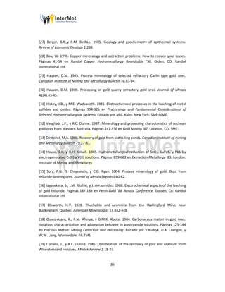 26
[27] Berger, B.R:,y P.M. Bethke. 1985. Geology and geochemistry of epithermal systems.
Review of Economic Geology 2:238.
[28] Bau, W. 1998. Copper mineralogy and extraction problems: How to reduce your losses.
Páginas 41-54 en Randol Copper Hydrometallurgy Roundtable ’98. Glden, CO: Randol
International Ltd.
[29] Hausen, D.M. 1985. Process mineralogy of selected refractory Carlin type gold ores.
Canadian Institute of Mining and Metallurgy Bulletin 78:83-94.
[30] Hausen, D.M. 1989. Processing of gold quarry refractory gold ores. Journal of Metals
41(4):43-45.
[31] Hiskey, J.B., y M.E. Wadsworth. 1981. Electrochemical processes in the leaching of metal
sulfides and oxides. Páginas 304-325 en Proceesings and Fundamental Considerations of
Selected Hydrometallurgical Systems. Editado por M.C. Kuhn. New York: SME-AIME.
[32] Vaughab, J.P., y R.C. Dunne. 1987. Mineralogy and processing characteristics of Archean
gold ores from Western Australia. Páginas 241-256 en Gold Mining ’87. Littleton, CO: SME:
[33] Cristovici, M.A. 1986. Recovery of gold from old tailing ponds. Canadian Institute of mining
and Metallurgy Bulletin 79:27-33.
[34] House, C.I., y G.H. Kelsall. 1985. Hydrometallurgical reduction of SnO2, CuFeS2 y PbS by
electrogenerated Cr(II) y V(II) solutions. Páginas 659-682 en Extraction Metallurgy ’85. London:
Institute of Mining and Metallurgy.
[35] Spry, P.G., S. Chryssoulis, y C.G. Ryan. 2004. Process mineralogy of gold: Gold from
telluride-bearing ores. Journal of Metals (Agosto):60-62.
[36] Jayasekera, S., I.M. Ritchie, y J. Avraamides. 1988. Electrochemical aspects of the leaching
of gold telluride. Páginas 187-189 en Perth Gold ’88 Randol Conference. Golden, Co: Randol
International Ltd.
[37] Ellsworth, H.V. 1928. Thucholite and uraninite from the Wallingford Mine, near
Buckingham, Quebec. American Mineralogist 13:442-448.
[38] Osseo-Asare, K., P.M. Afenya, y G.M.K. Abotsi. 1984. Carbonaceus matter in gold ores:
Isolation, characterization and adsorption behavior in aurocyanide solutions. Páginas 125-144
en Precious Metals: Mining Extraction and Processing. Editado por V.Kudryk, D.A. Corrigan, y
W.W. Liang. Warrendale, PA:TMS.
[39] Corrans, J., y R.C. Dunne. 1985. Optimisation of the recovery of gold and uranium from
Witwatersrand residues. Mintek Review 2:18-24.
 