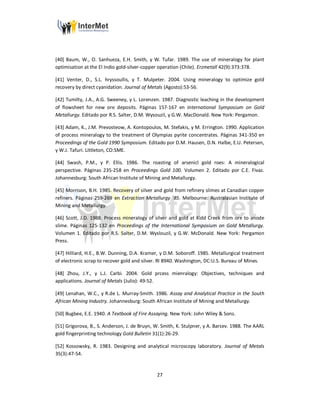 27
[40] Baum, W., O. Sanhueza, E.H. Smith, y W. Tufar. 1989. The use of mineralogy for plant
optimisation at the El Indio gold-silver-copper operation (Chile). Erzmetall 42(9):373:378.
[41] Venter, D., S.L. hryssoullis, y T. Mulpeter. 2004. Using mineralogy to optimize gold
recovery by direct cyanidation. Journal of Metals (Agosto):53-56.
[42] Tumilty, J.A., A.G. Sweeney, y L. Lorenzen. 1987. Diagnostic leaching in the development
of flowsheet for new ore deposits. Páginas 157-167 en International Symposium on Gold
Metallurgy. Editado por R.S. Salter, D.M. Wysouzil, y G.W. MacDonald. New York: Pergamon.
[43] Adam, K., J.M. Prevosteow, A. Kontopoulos, M. Stefakis, y M. Errington. 1990. Application
of process mineralogy to the treatment of Olympias pyrite concentrates. Páginas 341-350 en
Proceedings of the Gold 1990 Symposium. Editado por D.M. Hausen, D.N. Halbe, E.U. Petersen,
y W.J. Tafuri. Littleton, CO:SME.
[44] Swash, P.M., y P. Ellis. 1986. The roasting of arsenicl gold roes: A mineralogical
perspective. Páginas 235-258 en Proceedings Gold 100. Volumen 2. Editado por C.E. Fivaz.
Johannesburg: South African Institute of Mining and Metallurgy.
[45] Morrison, B.H. 1985. Recovery of silver and gold from refinery slimes at Canadian copper
refiners. Páginas 259-269 en Extraction Metallurgy ’85. Melbourne: Australasian Institute of
Mining and Metallurgy.
[46] Scott, J.D. 1988. Process mineralogy of silver and gold at Kidd Creek from ore to anode
slime. Páginas 125-132 en Proceedings of the International Symposium on Gold Metallurgy.
Volumen 1. Editado por R.S. Salter, D.M. Wyslouzil, y G.W. McDonald. New York: Pergamon
Press.
[47] Hilliard, H.E., B.W. Dunning, D.A. Kramer, y D.M. Soboroff. 1985. Metallurgical treatment
of electronic scrap to recover gold and silver. RI 8940. Washington, DC:U.S. Bureau of Mines.
[48] Zhou, J.Y., y L.J. Carbi. 2004. Gold prcess mienralogy: Objectives, techniques and
applications. Journal of Metals (Julio): 49-52.
[49] Lenahan, W.C., y R.de L. Murray-Smith. 1986. Assay and Analytical Practice in the South
African Mining Industry. Johannesburg: South African Institute of Mining and Metallurgy.
[50] Bugbee, E.E. 1940. A Textbook of Fire Assaying. New York: John Wiley & Sons.
[51] Grigorova, B., S. Anderson, J. de Bruyn, W. Smith, K. Stulpner, y A. Barsev. 1988. The AARL
gold fingerprinting technology Gold Bulletin 31(1):26-29.
[52] Kossowsky, R. 1983. Designing and analytical microscopy laboratory. Journal of Metals
35(3):47-54.
 