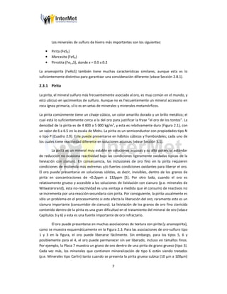 7
Los minerales de sulfuro de hierro más importantes son los siguientes:
• Pirita (FeS2)
• Marcasita (FeS2)
• Pirrotita (Fe1-xS), donde x = 0.0 a 0.2
La arsenopirita (FeAsS) también tiene muchas características similares, aunque esta es lo
suficientemente distintiva para garantizar una consideración diferente (véase Sección 2.8.1).
2.3.1 Pirita
La pirita, el mineral sulfuro más frecuentemente asociado al oro, es muy común en el mundo, y
está ubicuo en yacimientos de sulfuro. Aunque no es frecuentemente un mineral accesorio en
roca ígnea primaria, sí lo es en vetas de minerales y minerales metamórficos.
La pirita comúnmente tiene un clivaje cúbico, un color amarillo dorado y un brillo metálico; el
cual está lo suficientemente cerca a la del oro para justificar la frase “el oro de los tontos”. La
densidad de la pirita es de 4 800 a 5 000 kg/m3
, y esta es relativamente dura (Figura 2.1), con
un valor de 6 a 6.5 en la escala de Mohs. La pirita es un semiconductor con propiedades tipo N
o tipo P (Cuadro 2.9). Este puede presentarse en hábitos cúbicos y framboidales; cada uno de
los cuales tiene reactividad diferente en soluciones acuosas (véase Sección 5.1).
La pirita es un mineral muy estable en soluciones acuosas y su alto potencial estándar
de reducción no ocasiona reactividad bajo las condiciones ligeramente oxidadas típicas de la
lixiviación con cianuro. En consecuencia, las inclusiones de oro fino en la pirita requieren
condiciones de molienda más extremas y/o fuertes condiciones oxidantes para liberar el oro.
El oro puede presentarse en soluciones sólidas, es decir, invisibles, dentro de los granos de
pirita en concentraciones de <0.2ppm a 132ppm [5]. Por otro lado, cuando el oro es
relativamente grueso y accesible a las soluciones de lixiviación con cianuro (p.e. minerales de
Witwatersrand), esta no-reactividad es una ventaja a medida que el consumo de reactivos no
se incrementa por una reacción secundaria con pirita. Por consiguiente, la pirita usualmente es
sólo un problema en el procesamiento si este afecta la liberación del oro; raramente este es un
cianuro importante (consumidor de cianuro). La lixiviación de los granos de oro fino cianicida
contenido dentro de la pirita es una gran dificultad en el tratamiento del mineral de oro (véase
Capítulos 3 y 6) y esta es una fuente importante de oro refractario.
El oro puede presentarse en muchas asociaciones de textura con pirita (y arsenopirita),
como se muestra esquemáticamente en la Figura 2.3. Para las asociaciones de oro-sulfuro tipo
1 y 3 en la figura, el oro puede liberarse fácilmente. Sin embargo, para los tipos 5, 6 y
posiblemente para el 4, el oro puede permanecer sin ser liberado, incluso en tamaños finos.
Por ejemplo, la Placa 7 muestra un grano de oro dentro de una pirita de grano grueso (tipo 3).
Cada vez más, los minerales que contienen mineralización de tipo 6 están siendo tratados
(p.e. Minerales tipo Carlin) tanto cuando se presenta la pirita gruesa cubica (10 µm a 100µm)
 
