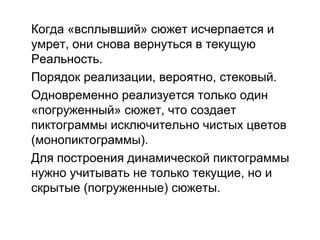 Когда «всплывший» сюжет исчерпается и
умрет, они снова вернуться в текущую
Реальность.
Порядок реализации, вероятно, стековый.
Одновременно реализуется только один
«погруженный» сюжет, что создает
пиктограммы исключительно чистых цветов
(монопиктограммы).
Для построения динамической пиктограммы
нужно учитывать не только текущие, но и
скрытые (погруженные) сюжеты.
 