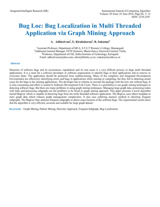 Integrated Intelligent Research (IIR) International Journal of Computing Algorithm
Volume: 05 Issue: 01 June 2016, Page No. 5- 11
ISSN: 2278-2397
Bug Loc: Bug Localization in Multi Threaded
Application via Graph Mining Approach
A. Adhiselvam1
, E. Kirubakaran2
, R. Sukumar3
1
Assistant Professor, Department of MCA, S.T.E.T Women’s College, Mannargudi
2
Additional General Manager, STTP (System), Bharat Heavy Electrical Limited, Trichy
3
Professor, Department of CSE, Sethu Institute of Technology, Kariapatti
Email: adhiselvam@yahoo.com, ekiru@bheltry.co.in, rsukumar@sethu.ac.in
Abstract
Detection of software bugs and its occurrences, repudiation and its root cause is a very difficult process in large multi threaded
applications. It is a must for a software developer or software organization to identify bugs in their applications and to remove or
overcome them. The application should be protected from malfunctioning. Many of the compilers and Integrated Development
Environments are effectively identifying errors and bugs in applications while running or compiling, but they fail in detecting actual
cause for the bugs in the running applications. The developer has to reframe or recreate the package with the new one without bugs. It
is time consuming and effort is wasted in Software Development Life Cycle. There is a possibility to use graph mining techniques in
detecting software bugs. But there are many problems in using graph mining techniques. Managing large graph data, processing nodes
with links and processing subgraphs are the problems to be faced in graph mining approach. This paper presents a novel algorithm
named BugLoc which is capable of detecting bugs from the multi threaded software application. The BugLoc uses object template to
store graph data which reduces graph management complexities. It also uses substring analysis method in detecting frequent
subgraphs. The BugLoc then analyses frequent subgraphs to detect exact location of the software bugs. The experimental results show
that the algorithm is very efficient, accurate and scalable for large graph dataset.
Keywords : Graph Mining, Pattern Mining, Heuristic Approach, Frequent Subgraph, Bug Localization
 