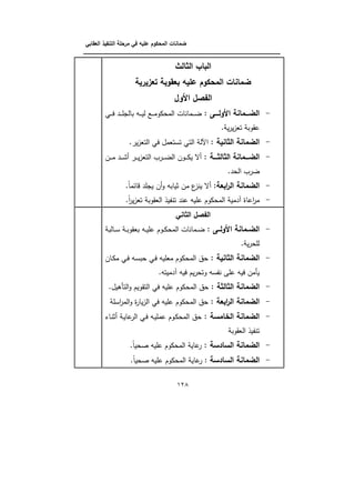 ‫الت‬ ‫مرحمة‬ ‫في‬ ‫عميو‬ ‫المحكوم‬ ‫ضمانات‬‫العقابي‬ ‫نفيذ‬
‫ـــــــــــــــــــــــــــــــــــــــــــــــــــــــــــــــــــــــــــــــــــــــــــــــــــــــــــــــــــــــــــــ‬‫ــــــــ‬
028
‫الثالث‬ ‫الباب‬
‫تعزيرية‬ ‫بعقوبة‬ ‫عميو‬ ‫المحكوم‬ ‫ضمانات‬
‫األول‬ ‫الفصل‬
-‫ل‬ ‫ـــ‬‫ـ‬‫األول‬ ‫ـــمانة‬‫ـ‬‫الض‬‫ػي‬‫ػ‬‫ػ‬‫ػ‬‫ف‬ ‫ػد‬‫ػ‬‫ػ‬‫ػ‬‫م‬‫بالج‬ ‫ػو‬‫ػ‬‫ػ‬‫ػ‬‫ي‬‫ل‬ ‫ػع‬‫ػ‬‫ػ‬‫ػ‬‫م‬‫المكوو‬ ‫ػمانات‬‫ػ‬‫ػ‬‫ػ‬‫ض‬
. ‫ي‬‫ر‬‫ي‬‫ز‬‫تب‬ ‫يةوب‬
-‫ل‬ ‫الثانية‬ ‫الضمانة‬‫ف‬ ‫تنتبمؿ‬ ‫التي‬ ‫اآلل‬.‫ير‬‫ز‬‫التب‬ ‫ي‬
-‫ل‬ ‫ـــة‬‫ـ‬‫الثالث‬ ‫ـــمانة‬‫ـ‬‫الض‬‫ػف‬‫ػ‬‫ػ‬‫ػ‬‫م‬ ‫ػد‬‫ػ‬‫ػ‬‫ػ‬‫ب‬ ‫ػر‬‫ػ‬‫ػ‬‫ػ‬‫ي‬‫ز‬‫التب‬ ‫ػرب‬‫ػ‬‫ػ‬‫ػ‬‫ض‬‫ال‬ ‫ػوف‬‫ػ‬‫ػ‬‫ػ‬‫و‬‫ي‬ ‫ل‬
.‫الكد‬ ‫ضرب‬
-‫ابعةل‬‫ر‬‫ال‬ ‫الضمانة‬.‫ذائما‬ ‫يجمد‬ ‫ف‬‫و‬ ‫بيابو‬ ‫مف‬ ‫ع‬‫ينز‬ ‫ل‬
-.‫ا‬‫ر‬‫ي‬‫ز‬‫تب‬ ‫البةوب‬ ‫يذ‬ ‫تن‬ ‫يند‬ ‫يميو‬ ‫المكووـ‬ ‫لدمي‬ ‫اياة‬‫ر‬‫م‬
‫الثاني‬ ‫الفصل‬
-‫ل‬ ‫األولــ‬ ‫ـمانة‬‫ـ‬‫الض‬‫ػالب‬‫ػ‬‫ن‬ ‫ػ‬‫ػ‬‫ب‬‫ببةو‬ ‫ػو‬‫ػ‬‫ي‬‫يم‬ ‫ػوـ‬‫ػ‬‫و‬‫المك‬ ‫ػمانات‬‫ػ‬‫ض‬
. ‫ي‬‫ر‬‫لمك‬
-‫الضمانة‬‫ل‬ ‫الثانية‬‫ػاف‬‫و‬‫م‬ ‫ػي‬‫ف‬ ‫ػو‬‫ن‬‫كب‬ ‫ػي‬‫ف‬ ‫مبميو‬ ‫المكووـ‬ ‫كؽ‬
.‫لدميتو‬ ‫فيو‬ ‫يـ‬‫ر‬‫وتك‬ ‫نو‬ ‫ن‬ ‫يمى‬ ‫فيو‬ ‫يأمف‬
-‫ل‬ ‫الثالثة‬ ‫الضمانة‬.‫التأىيؿ‬‫و‬ ‫التةويـ‬ ‫في‬ ‫يميو‬ ‫المكووـ‬ ‫كؽ‬
-‫ل‬ ‫ابعة‬‫ر‬‫ال‬ ‫الضمانة‬‫انم‬‫ر‬‫الم‬‫و‬ ‫ة‬‫ر‬‫يا‬‫ز‬‫ال‬ ‫في‬ ‫يميو‬ ‫المكووـ‬ ‫كؽ‬
-‫ل‬ ‫امسة‬ ‫ال‬ ‫الضمانة‬‫ػاا‬‫ن‬‫ب‬ ‫ػ‬‫ي‬‫يا‬‫الر‬ ‫ػي‬‫ف‬ ‫ػو‬‫ي‬‫يمم‬ ‫ػوـ‬‫و‬‫المك‬ ‫كؽ‬
‫البةوب‬ ‫يذ‬ ‫تن‬
-‫ل‬ ‫السادسة‬ ‫الضمانة‬.‫صكيا‬ ‫يميو‬ ‫المكووـ‬ ‫ياي‬‫ر‬
-‫السادسة‬ ‫الضمانة‬.‫صكيا‬ ‫يميو‬ ‫المكووـ‬ ‫ياي‬‫ر‬ :
 