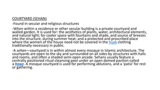 COURTYARD (SEHAN)
-Found in secular and religious structures
-When within a residence or other secular building is a private courtyard and
walled garden. It is used for: the aesthetics of plants, water, architectural elements,
and natural light; for cooler space with fountains and shade, and source of breezes
into the structure, during summer heat; and a protected and proscribed place
where the women of the house need not be covered in the hijab clothing
traditionally necessary in public.
-A sehan—courtyard is in within almost every mosque in Islamic architecture. The
courtyards are open to the sky and surrounded on all sides by structures with halls
and rooms, and often a shaded semi-open arcade. Sehans usually feature a
centrally positioned ritual cleansing pool under an open domed pavilion called
a howz. A mosque courtyard is used for performing ablutions, and a 'patio' for rest
or gathering.
 