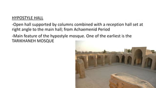 HYPOSTYLE HALL
-Open hall supported by columns combined with a reception hall set at
right angle to the main hall; from Achaemenid Period
-Main feature of the hypostyle mosque. One of the earliest is the
TARIKHANEH MOSQUE
 