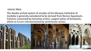 -Islamic West
The double-arched system of arcades of the Mosque-Cathedral of
Cordoba is generally considered to be derived from Roman Aqueducts .
Columns connected by horeshoe arches, support pillars of brickwork,
which re in turn interconnected by semicircular arches
 