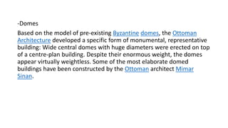 -Domes
Based on the model of pre-existing Byzantine domes, the Ottoman
Architecture developed a specific form of monumental, representative
building: Wide central domes with huge diameters were erected on top
of a centre-plan building. Despite their enormous weight, the domes
appear virtually weightless. Some of the most elaborate domed
buildings have been constructed by the Ottoman architect Mimar
Sinan.
 