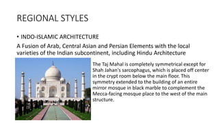 REGIONAL STYLES
• INDO-ISLAMIC ARCHITECTURE
A Fusion of Arab, Central Asian and Persian Elements with the local
varieties of the Indian subcontinent, including Hindu Architecture
The Taj Mahal is completely symmetrical except for
Shah Jahan's sarcophagus, which is placed off center
in the crypt room below the main floor. This
symmetry extended to the building of an entire
mirror mosque in black marble to complement the
Mecca-facing mosque place to the west of the main
structure.
 