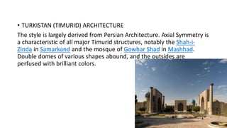 • TURKISTAN (TIMURID) ARCHITECTURE
The style is largely derived from Persian Architecture. Axial Symmetry is
a characteristic of all major Timurid structures, notably the Shah-i-
Zinda in Samarkand and the mosque of Gowhar Shad in Mashhad.
Double domes of various shapes abound, and the outsides are
perfused with brilliant colors.
 
