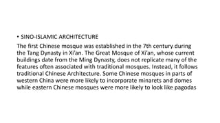 • SINO-ISLAMIC ARCHITECTURE
The first Chinese mosque was established in the 7th century during
the Tang Dynasty in Xi’an. The Great Mosque of Xi’an, whose current
buildings date from the Ming Dynasty, does not replicate many of the
features often associated with traditional mosques. Instead, it follows
traditional Chinese Architecture. Some Chinese mosques in parts of
western China were more likely to incorporate minarets and domes
while eastern Chinese mosques were more likely to look like pagodas
 