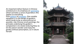 An important lathan feature in Chinese
architecture is its emphasis on symmetry,
which connotes a sense of grandeur; this
applies to everything
from palaces to mosques. One notable
exception is in the design of gardens,
which tends to be as asymmetrical as
possible. Like Chinese scroll paintings, the
principle underlying the garden's
composition is to create enduring flow; to
let the patron wander and enjoy the
garden without prescription, as in nature
herself.
 