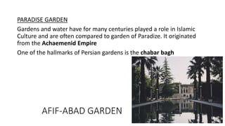 PARADISE GARDEN
Gardens and water have for many centuries played a role in Islamic
Culture and are often compared to garden of Paradize. It originated
from the Achaemenid Empire
One of the hallmarks of Persian gardens is the chabar bagh
AFIF-ABAD GARDEN
 