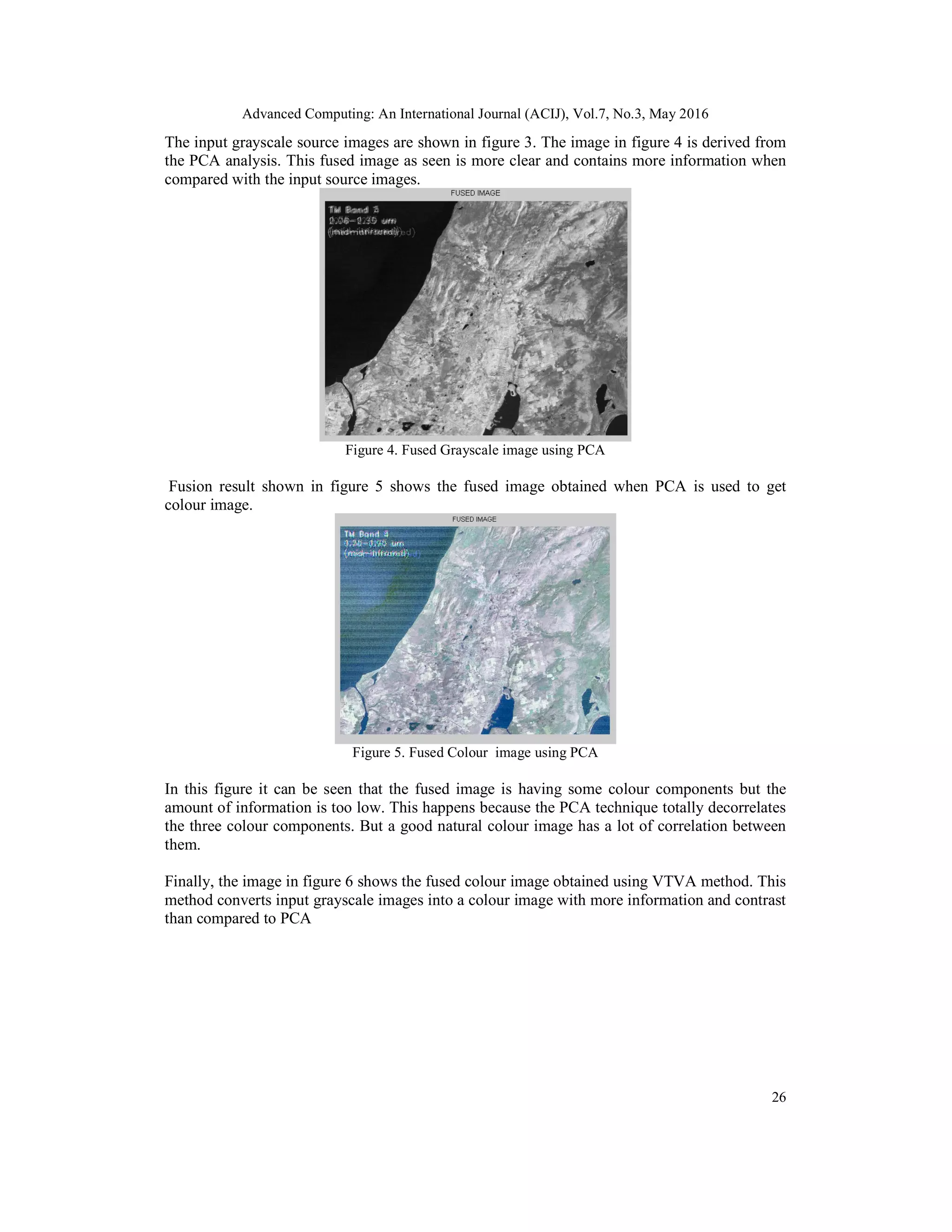 Advanced Computing: An International Journal (ACIJ), Vol.7, No.3, May 2016
26
The input grayscale source images are shown in figure 3. The image in figure 4 is derived from
the PCA analysis. This fused image as seen is more clear and contains more information when
compared with the input source images.
Figure 4. Fused Grayscale image using PCA
Fusion result shown in figure 5 shows the fused image obtained when PCA is used to get
colour image.
Figure 5. Fused Colour image using PCA
In this figure it can be seen that the fused image is having some colour components but the
amount of information is too low. This happens because the PCA technique totally decorrelates
the three colour components. But a good natural colour image has a lot of correlation between
them.
Finally, the image in figure 6 shows the fused colour image obtained using VTVA method. This
method converts input grayscale images into a colour image with more information and contrast
than compared to PCA
 