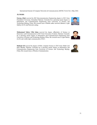 International Journal of Computer Networks & Communications (IJCNC) Vol.8, No.3, May 2016
31
AUTHORS
Farooq Aftab received his BS Telecommunication Engineering degree in 2013 from
Foundation University, Islamabad, Pakistan. Currently he is pursuing master degree in
Information and Communication Engineering from University of Science and
Technology Beijing, China. His research area is Mobile adhoc network (Manets), Light
fidelity (Li-Fi) and Network coding.
Muhammad Nafees Ulfat khan received his degree ofBachelor of Science in
Electronics and Communication in 2013 from University of Lahore, Pakistan. Currently
he is pursuing master degree in Information and Communication Engineering from
University of Science and Technology Beijing, China. His research area is Light fidelity
(Li-Fi) and visible light communication (VLC).
Shahzad Ali received his degree of M.Sc computer Science in 2013 from Abdul wali
khan Mardan, Pakistan. Currently he is pursuing master degree in Information and
Communication Engineering from University of Science and Technology Beijing,
China. His research area is Wireless Communication.
 