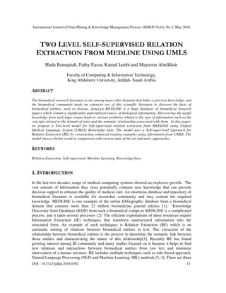 International Journal of Data Mining & Knowledge Management Process (IJDKP) Vol.6, No.3, May 2016
DOI : 10.5121/ijdkp.2016.6302 11
TWO LEVEL SELF-SUPERVISED RELATION
EXTRACTION FROM MEDLINE USING UMLS
Huda Banuqitah, Fathy Eassa, Kamal Jambi and Maysoon Abulkhair
Faculty of Computing & Information Technology,
King Abdulaziz University, Jeddah- Saudi Arabia
ABSTRACT
The biomedical research literature is one among many other domains that hides a precious knowledge, and
the biomedical community made an extensive use of this scientific literature to discover the facts of
biomedical entities, such as disease, drugs,etc.MEDLINE is a huge database of biomedical research
papers which remain a significantly underutilized source of biological information. Discovering the useful
knowledge from such huge corpus leads to various problems related to the type of information such as the
concepts related to the domain of texts and the semantic relationship associated with them. In this paper,
we propose a Two-level model for Self-supervised relation extraction from MEDLINE using Unified
Medical Language System (UMLS) Knowledge base. The model uses a Self-supervised Approach for
Relation Extraction (RE) by constructing enhanced training examples using information from UMLS. The
model shows a better result in comparison with current state of the art and naïve approaches.
KEYWORDS
Relation Extraction, Self-supervised, Machine Learning, Knowledge base.
1. INTRODUCTION
In the last two decades, usage of medical computing systems showed an explosive growth. The
vast amount of Information they store potentially contains new knowledge that can provide
decision support to enhance the quality of medical care. An enormous database and repository of
biomedical literature is available for researcher community and may contain the required
knowledge. MEDLINE is one example of the online bibliographic database from a biomedical
domain that contains more than 22 million biomedicine journal articles [1]. Knowledge
Discovery from Databases (KDD) from such a biomedical courps as MEDLINE is a complicated
process, and it takes several processes [2]. The efficient exploitations of these resources require
Information Extraction (IE) techniques that transform unstructured information into the
structured form. An example of such techniques is Relation Extraction (RE) which is an
automatic mining of relations between biomedical entities in text. The extraction of the
relationship between biomedical entities is the process to determine the semantic link between
those entities and characterizing the nature of this relationship[1]. Recently RE has found
growing interest among IE community and many studies focused on it because it helps to find
new relations and interactions between biomedical entities from raw text and minimize
intervention of a human resource. RE includes multiple techniques such as rule–based approach,
Natural Language Processing (NLP) and Machine Learning (ML) methods [3, 4]. There are three
 